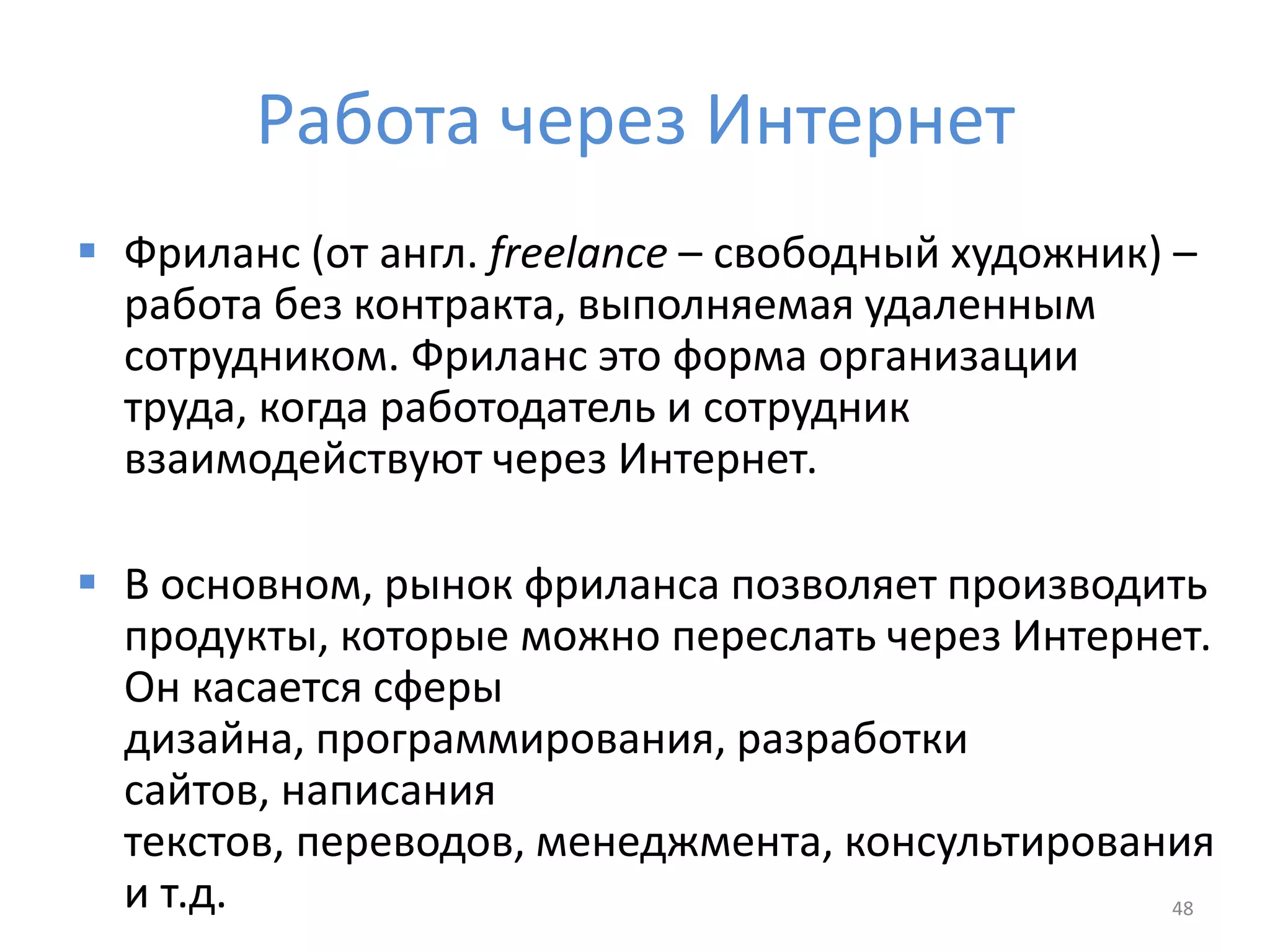 Работа через Интернет
 Фриланс (от англ. freelance – свободный художник) –
работа без контракта, выполняемая удаленным
сотрудником. Фриланс это форма организации
труда, когда работодатель и сотрудник
взаимодействуют через Интернет.
 В основном, рынок фриланса позволяет производить
продукты, которые можно переслать через Интернет.
Он касается сферы
дизайна, программирования, разработки
сайтов, написания
текстов, переводов, менеджмента, консультирования
и т.д. 48
 