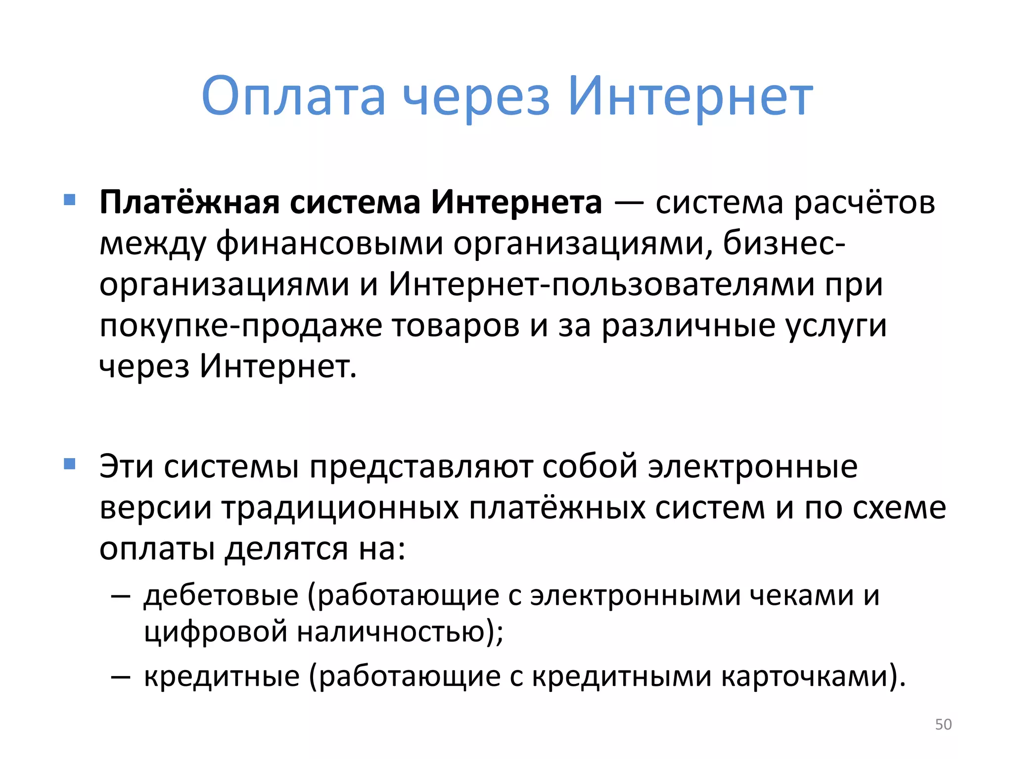 Оплата через Интернет
 Платёжная система Интернета — система расчётов
между финансовыми организациями, бизнес-
организациями и Интернет-пользователями при
покупке-продаже товаров и за различные услуги
через Интернет.
 Эти системы представляют собой электронные
версии традиционных платёжных систем и по схеме
оплаты делятся на:
– дебетовые (работающие с электронными чеками и
цифровой наличностью);
– кредитные (работающие с кредитными карточками).
50
 