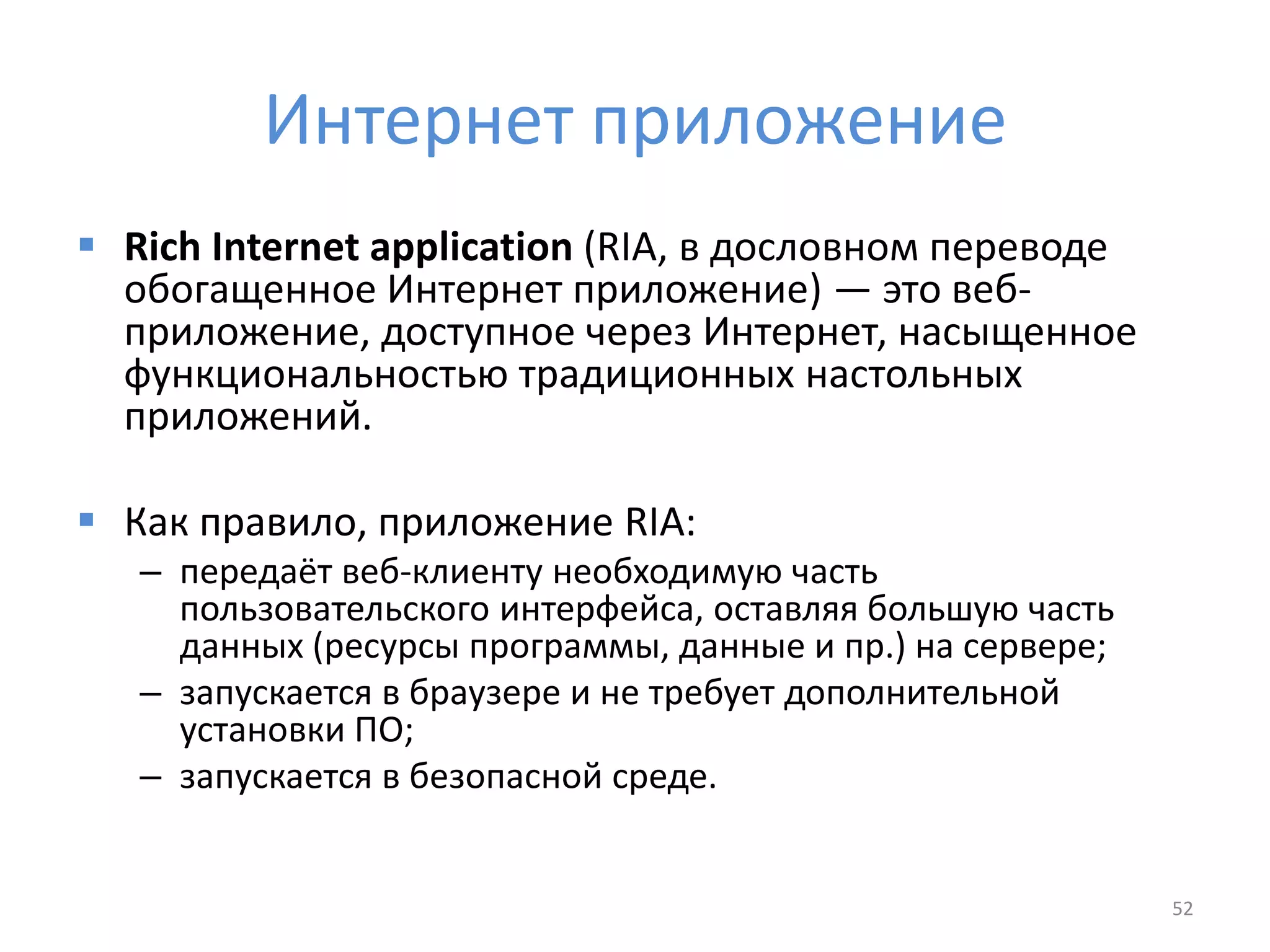 Интернет приложение
 Rich Internet application (RIA, в дословном переводе
обогащенное Интернет приложение) — это веб-
приложение, доступное через Интернет, насыщенное
функциональностью традиционных настольных
приложений.
 Как правило, приложение RIA:
– передаёт веб-клиенту необходимую часть
пользовательского интерфейса, оставляя большую часть
данных (ресурсы программы, данные и пр.) на сервере;
– запускается в браузере и не требует дополнительной
установки ПО;
– запускается в безопасной среде.
52
 