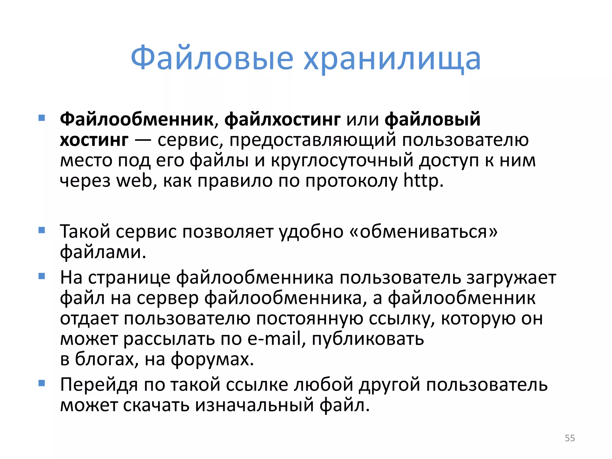 Файловые хранилища
 Файлообменник, файлхостинг или файловый
хостинг — сервис, предоставляющий пользователю
место под его файлы и круглосуточный доступ к ним
через web, как правило по протоколу http.
 Такой сервис позволяет удобно «обмениваться»
файлами.
 На странице файлообменника пользователь загружает
файл на сервер файлообменника, а файлообменник
отдает пользователю постоянную ссылку, которую он
может рассылать по e-mail, публиковать
в блогах, на форумах.
 Перейдя по такой ссылке любой другой пользователь
может скачать изначальный файл.
55
 