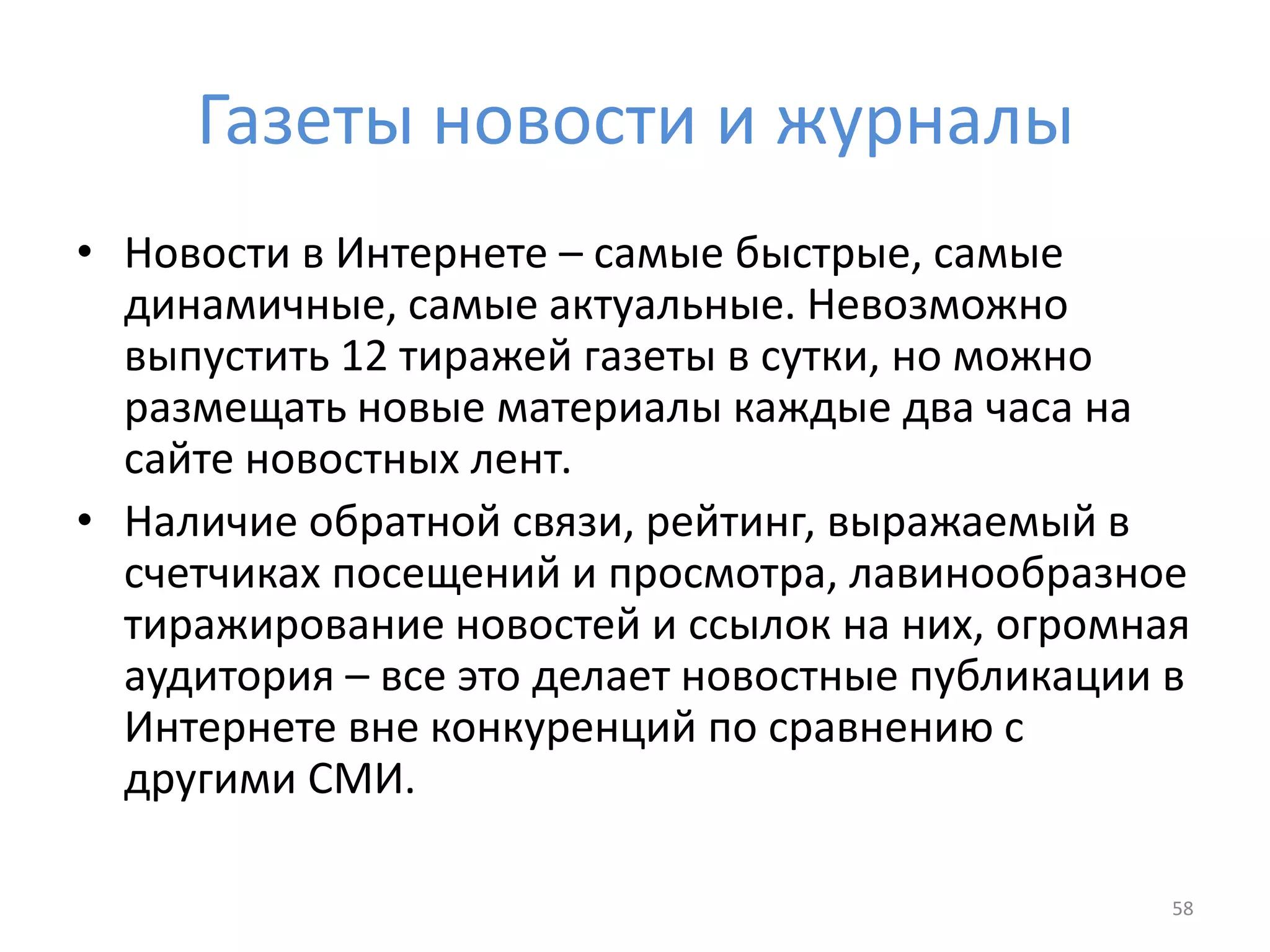 Газеты новости и журналы
• Новости в Интернете – самые быстрые, самые
динамичные, самые актуальные. Невозможно
выпустить 12 тиражей газеты в сутки, но можно
размещать новые материалы каждые два часа на
сайте новостных лент.
• Наличие обратной связи, рейтинг, выражаемый в
счетчиках посещений и просмотра, лавинообразное
тиражирование новостей и ссылок на них, огромная
аудитория – все это делает новостные публикации в
Интернете вне конкуренций по сравнению с
другими СМИ.
58
 