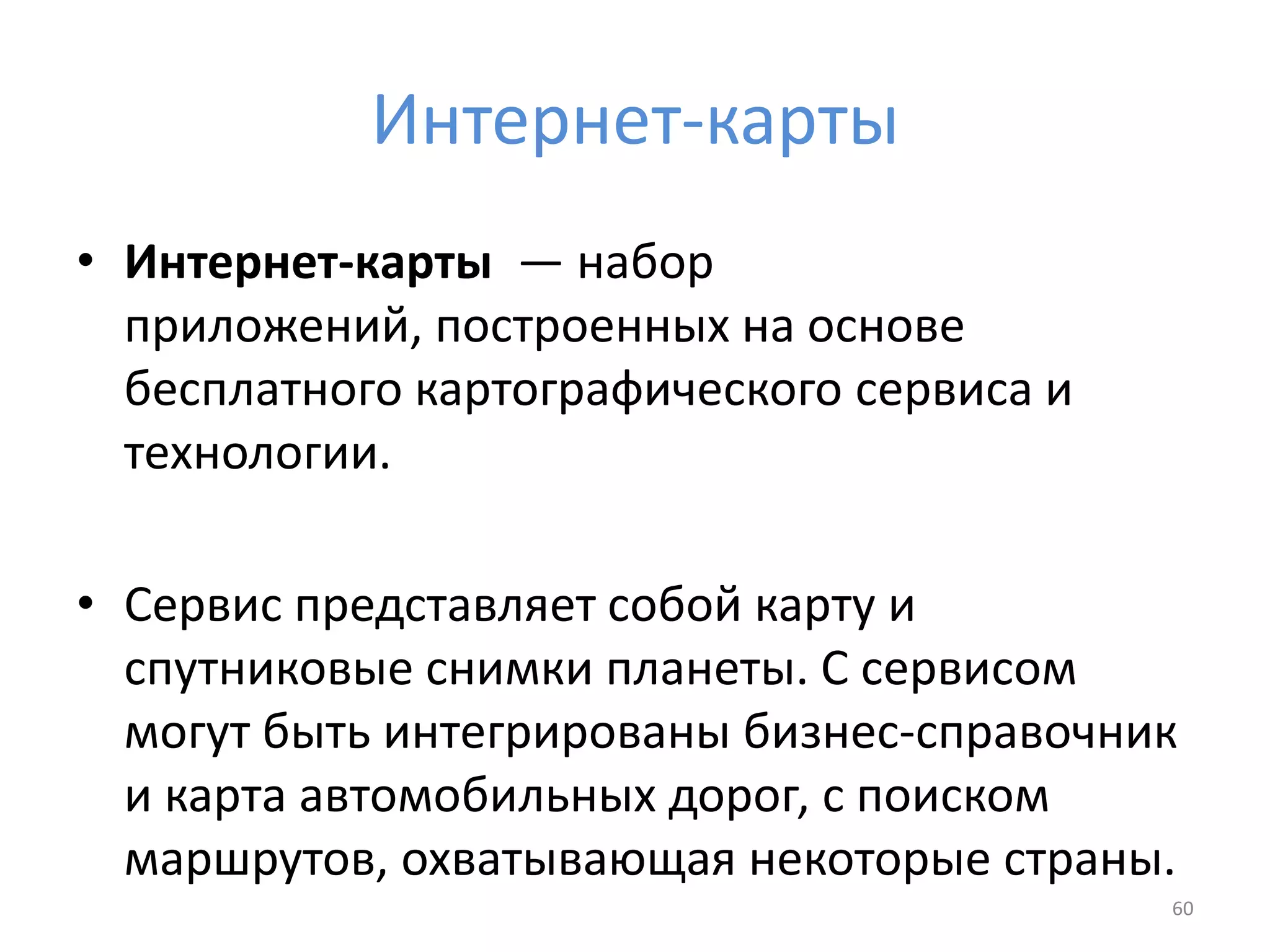 Интернет-карты
• Интернет-карты — набор
приложений, построенных на основе
бесплатного картографического сервиса и
технологии.
• Сервис представляет собой карту и
спутниковые снимки планеты. С сервисом
могут быть интегрированы бизнес-справочник
и карта автомобильных дорог, с поиском
маршрутов, охватывающая некоторые страны.
60
 