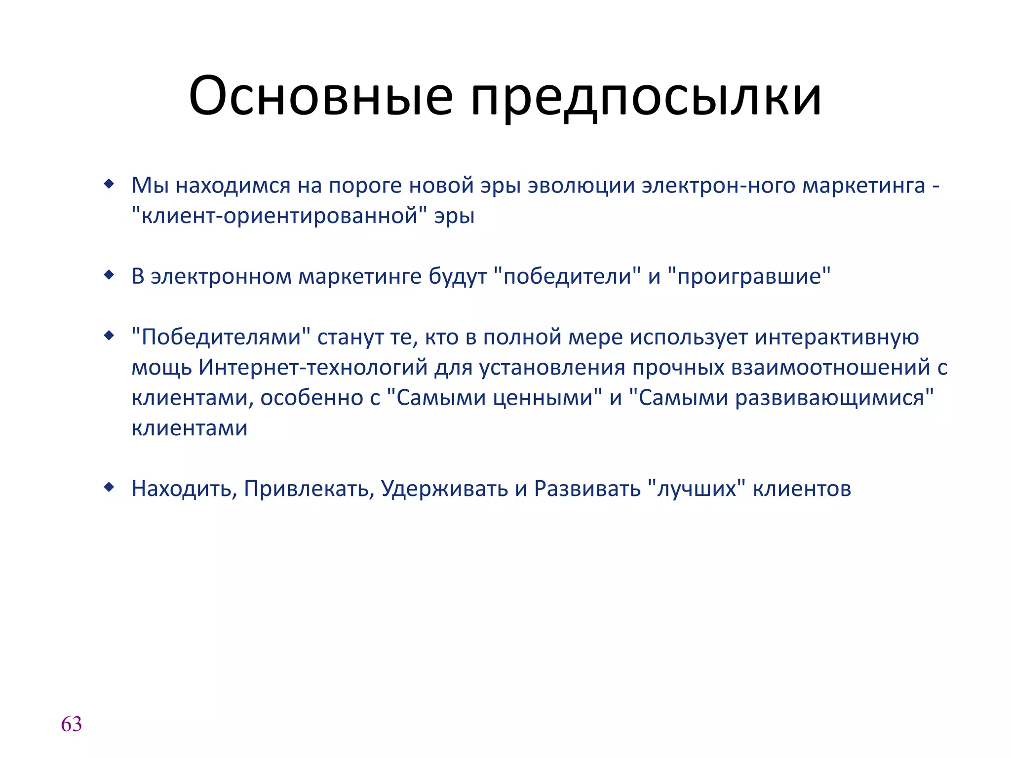 63
Основные предпосылки
 Мы находимся на пороге новой эры эволюции электрон-ного маркетинга -
"клиент-ориентированной" эры
 В электронном маркетинге будут "победители" и "проигравшие"
 "Победителями" станут те, кто в полной мере использует интерактивную
мощь Интернет-технологий для установления прочных взаимоотношений с
клиентами, особенно с "Самыми ценными" и "Самыми развивающимися"
клиентами
 Находить, Привлекать, Удерживать и Развивать "лучших" клиентов
 