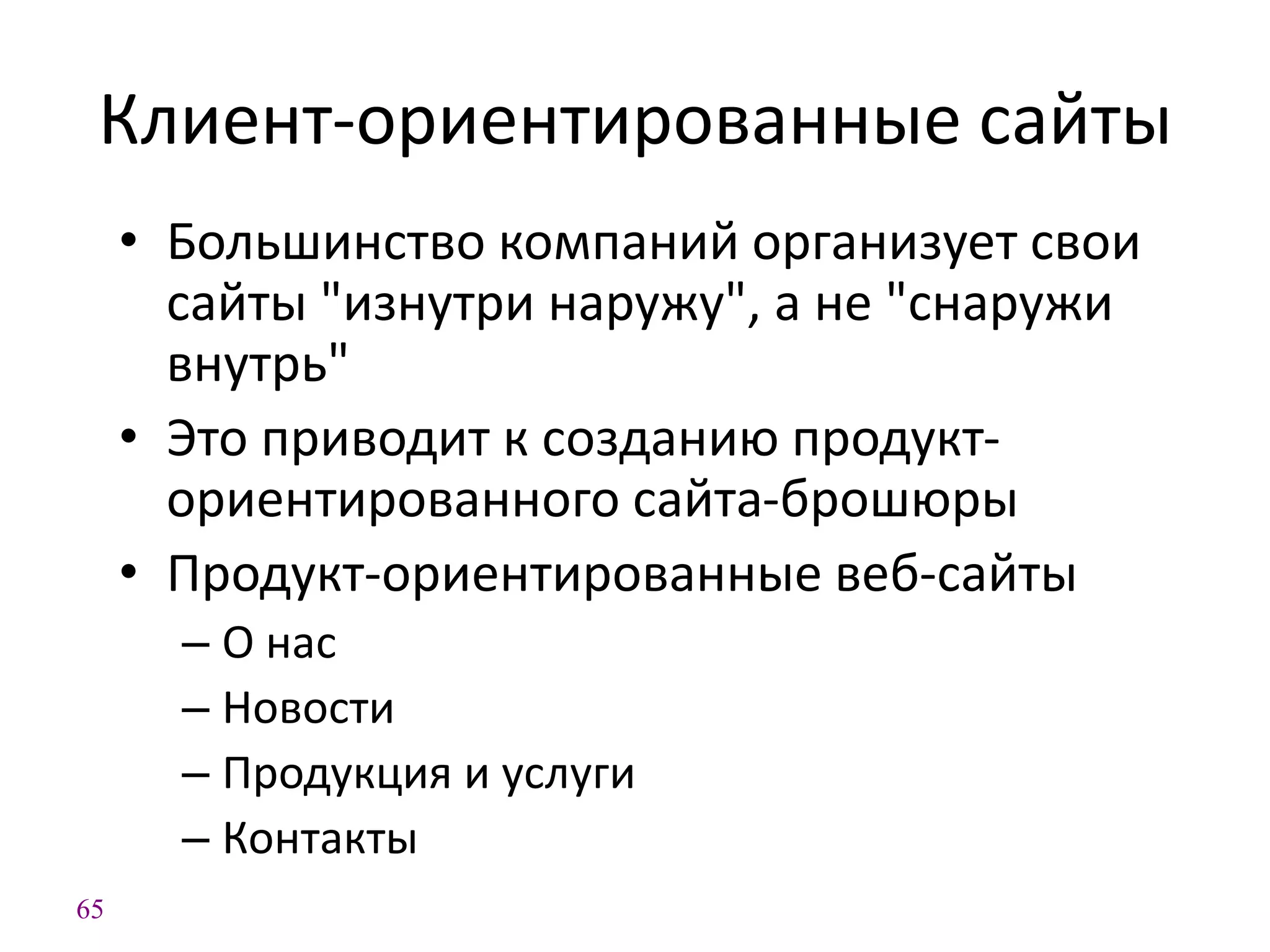 65
Клиент-ориентированные сайты
• Большинство компаний организует свои
сайты "изнутри наружу", а не "снаружи
внутрь"
• Это приводит к созданию продукт-
ориентированного сайта-брошюры
• Продукт-ориентированные веб-сайты
– О нас
– Новости
– Продукция и услуги
– Контакты
 