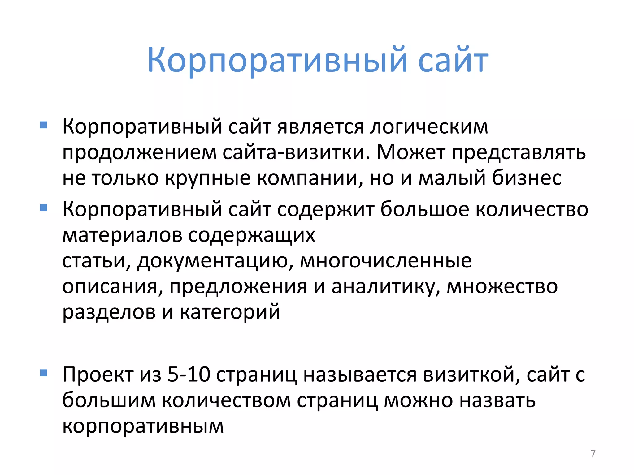 Корпоративный сайт
 Корпоративный сайт является логическим
продолжением сайта-визитки. Может представлять
не только крупные компании, но и малый бизнес
 Корпоративный сайт содержит большое количество
материалов содержащих
статьи, документацию, многочисленные
описания, предложения и аналитику, множество
разделов и категорий
 Проект из 5-10 страниц называется визиткой, сайт с
большим количеством страниц можно назвать
корпоративным
7
 