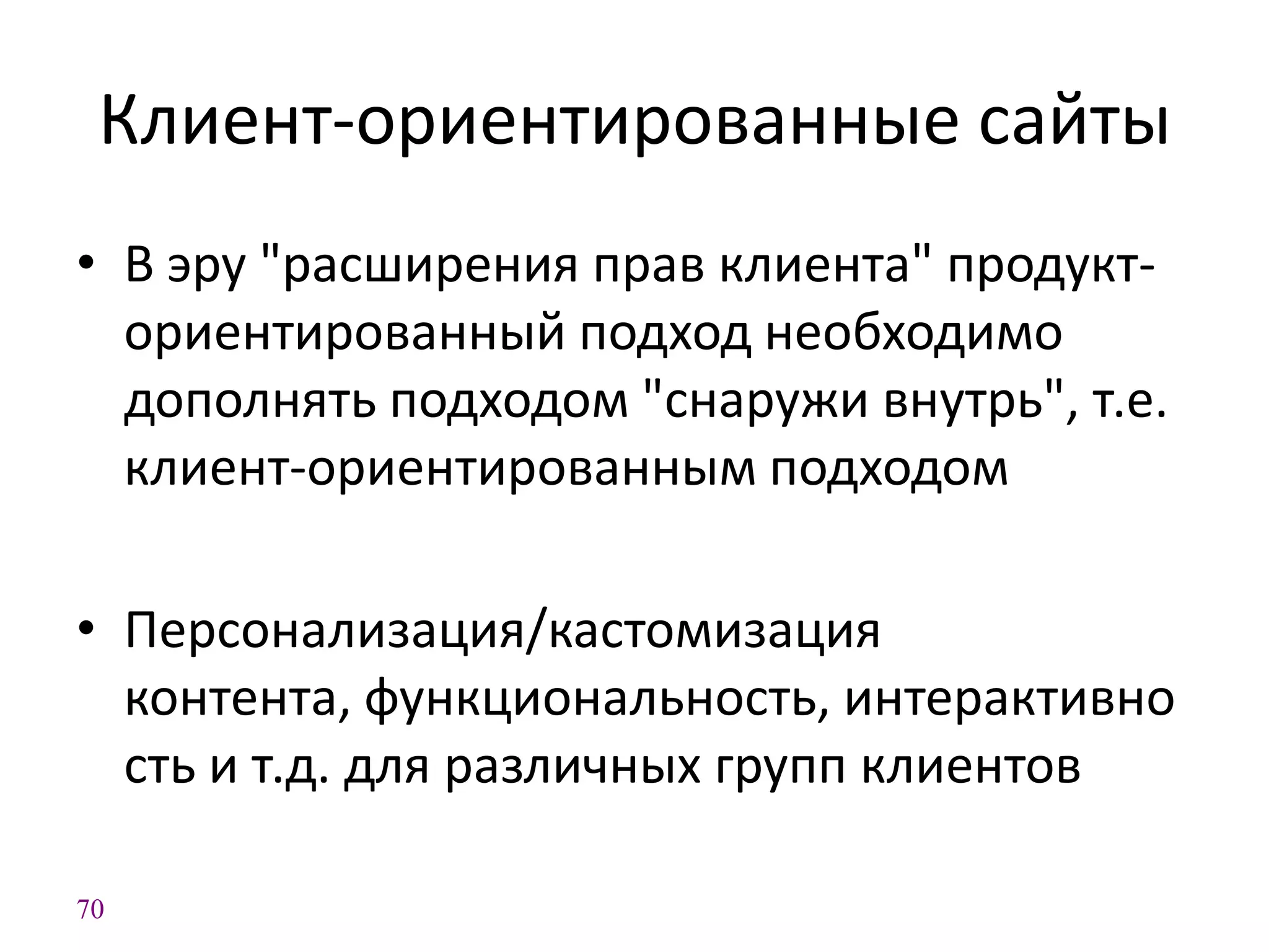 70
Клиент-ориентированные сайты
• В эру "расширения прав клиента" продукт-
ориентированный подход необходимо
дополнять подходом "снаружи внутрь", т.е.
клиент-ориентированным подходом
• Персонализация/кастомизация
контента, функциональность, интерактивно
сть и т.д. для различных групп клиентов
 