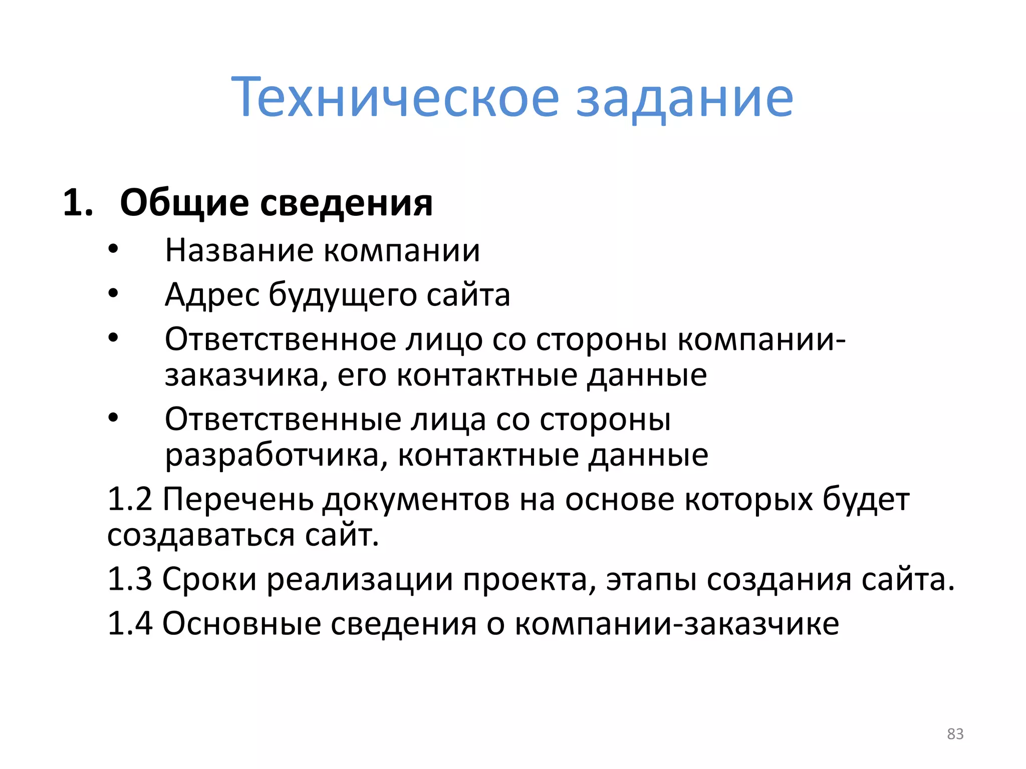 Техническое задание
1. Общие сведения
• Название компании
• Адрес будущего сайта
• Ответственное лицо со стороны компании-
заказчика, его контактные данные
• Ответственные лица со стороны
разработчика, контактные данные
1.2 Перечень документов на основе которых будет
создаваться сайт.
1.3 Сроки реализации проекта, этапы создания сайта.
1.4 Основные сведения о компании-заказчике
83
 