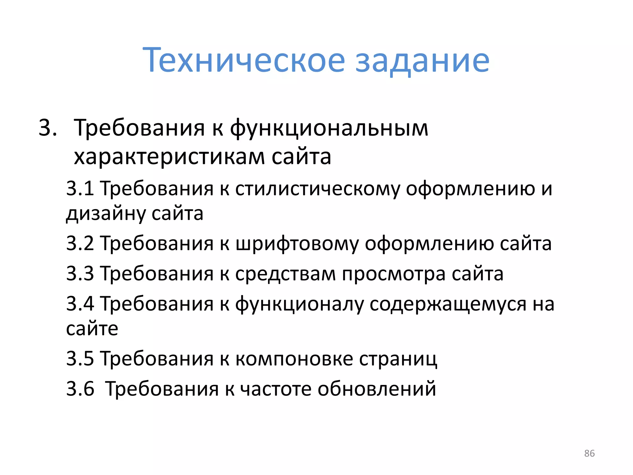 Техническое задание
3. Требования к функциональным
характеристикам сайта
3.1 Требования к стилистическому оформлению и
дизайну сайта
3.2 Требования к шрифтовому оформлению сайта
3.3 Требования к средствам просмотра сайта
3.4 Требования к функционалу содержащемуся на
сайте
3.5 Требования к компоновке страниц
3.6 Требования к частоте обновлений
86
 