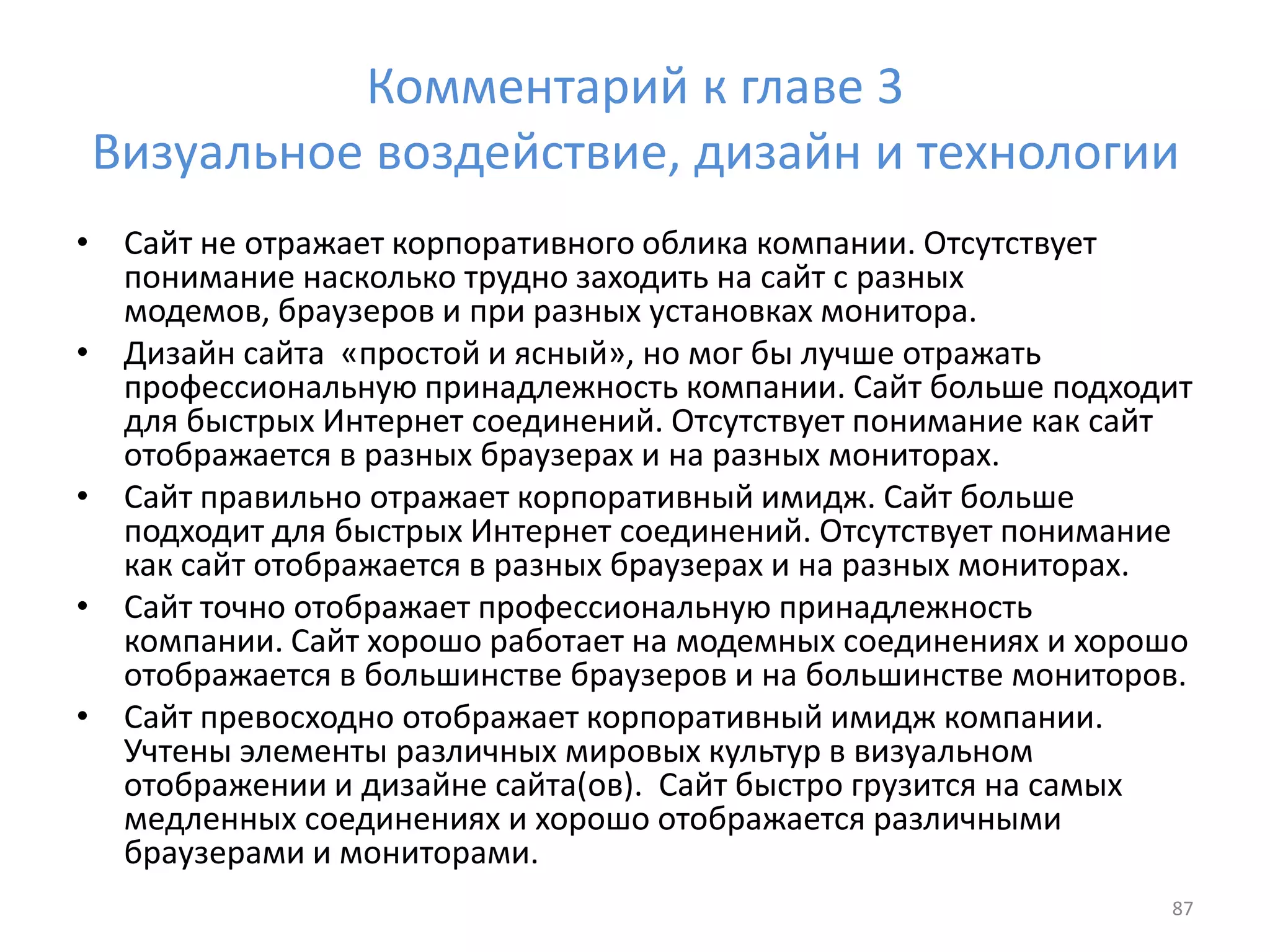 Комментарий к главе 3
Визуальное воздействие, дизайн и технологии
• Сайт не отражает корпоративного облика компании. Отсутствует
понимание насколько трудно заходить на сайт с разных
модемов, браузеров и при разных установках монитора.
• Дизайн сайта «простой и ясный», но мог бы лучше отражать
профессиональную принадлежность компании. Сайт больше подходит
для быстрых Интернет соединений. Отсутствует понимание как сайт
отображается в разных браузерах и на разных мониторах.
• Сайт правильно отражает корпоративный имидж. Сайт больше
подходит для быстрых Интернет соединений. Отсутствует понимание
как сайт отображается в разных браузерах и на разных мониторах.
• Сайт точно отображает профессиональную принадлежность
компании. Сайт хорошо работает на модемных соединениях и хорошо
отображается в большинстве браузеров и на большинстве мониторов.
• Сайт превосходно отображает корпоративный имидж компании.
Учтены элементы различных мировых культур в визуальном
отображении и дизайне сайта(ов). Сайт быстро грузится на самых
медленных соединениях и хорошо отображается различными
браузерами и мониторами.
87
 