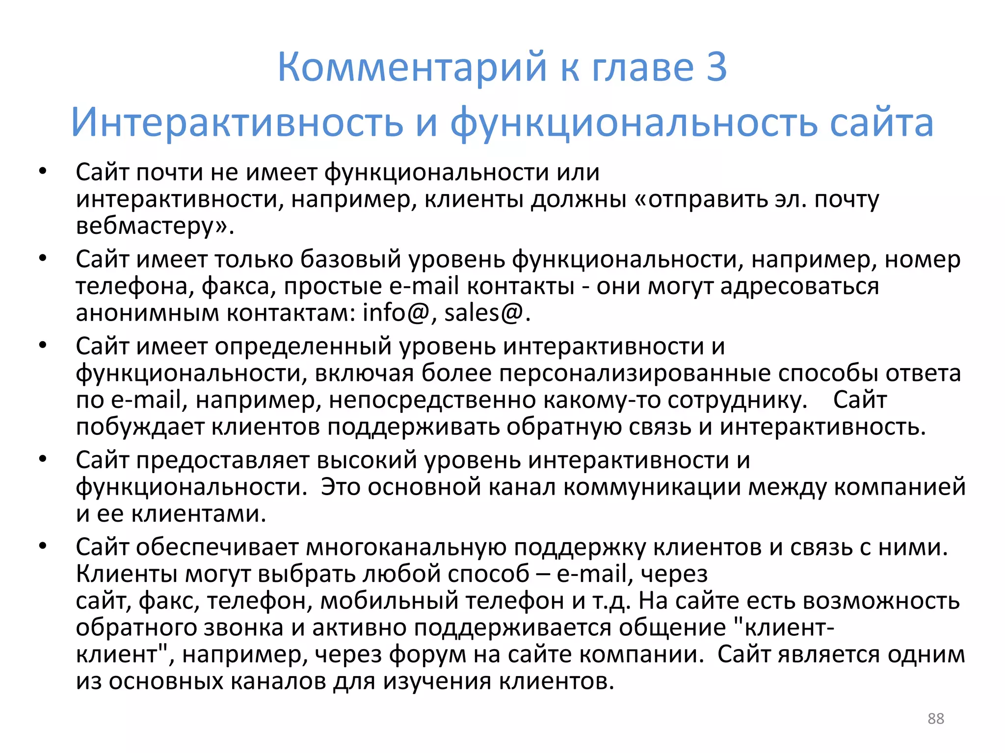 Комментарий к главе 3
Интерактивность и функциональность сайта
• Сайт почти не имеет функциональности или
интерактивности, например, клиенты должны «отправить эл. почту
вебмастеру».
• Сайт имеет только базовый уровень функциональности, например, номер
телефона, факса, простые e-mail контакты - они могут адресоваться
анонимным контактам: info@, sales@.
• Сайт имеет определенный уровень интерактивности и
функциональности, включая более персонализированные способы ответа
по e-mail, например, непосредственно какому-то сотруднику. Сайт
побуждает клиентов поддерживать обратную связь и интерактивность.
• Сайт предоставляет высокий уровень интерактивности и
функциональности. Это основной канал коммуникации между компанией
и ее клиентами.
• Сайт обеспечивает многоканальную поддержку клиентов и связь с ними.
Клиенты могут выбрать любой способ – e-mail, через
сайт, факс, телефон, мобильный телефон и т.д. На сайте есть возможность
обратного звонка и активно поддерживается общение "клиент-
клиент", например, через форум на сайте компании. Сайт является одним
из основных каналов для изучения клиентов.
88
 