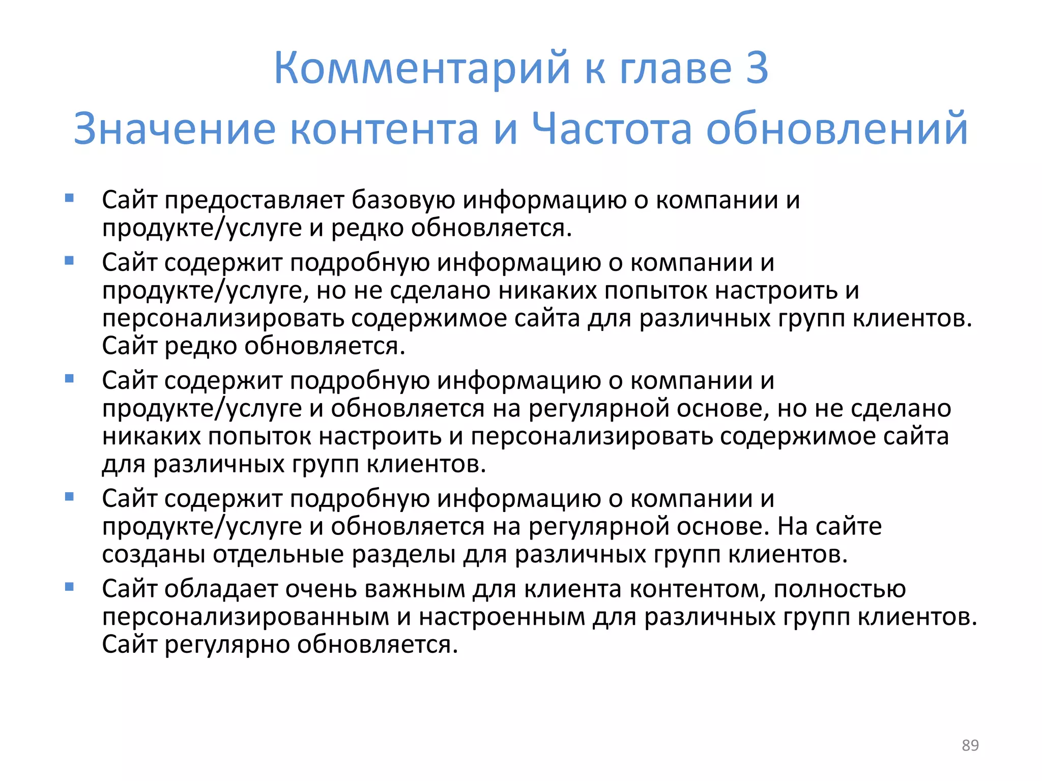 Комментарий к главе 3
Значение контента и Частота обновлений
 Сайт предоставляет базовую информацию о компании и
продукте/услуге и редко обновляется.
 Сайт содержит подробную информацию о компании и
продукте/услуге, но не сделано никаких попыток настроить и
персонализировать содержимое сайта для различных групп клиентов.
Сайт редко обновляется.
 Сайт содержит подробную информацию о компании и
продукте/услуге и обновляется на регулярной основе, но не сделано
никаких попыток настроить и персонализировать содержимое сайта
для различных групп клиентов.
 Сайт содержит подробную информацию о компании и
продукте/услуге и обновляется на регулярной основе. На сайте
созданы отдельные разделы для различных групп клиентов.
 Сайт обладает очень важным для клиента контентом, полностью
персонализированным и настроенным для различных групп клиентов.
Сайт регулярно обновляется.
89
 