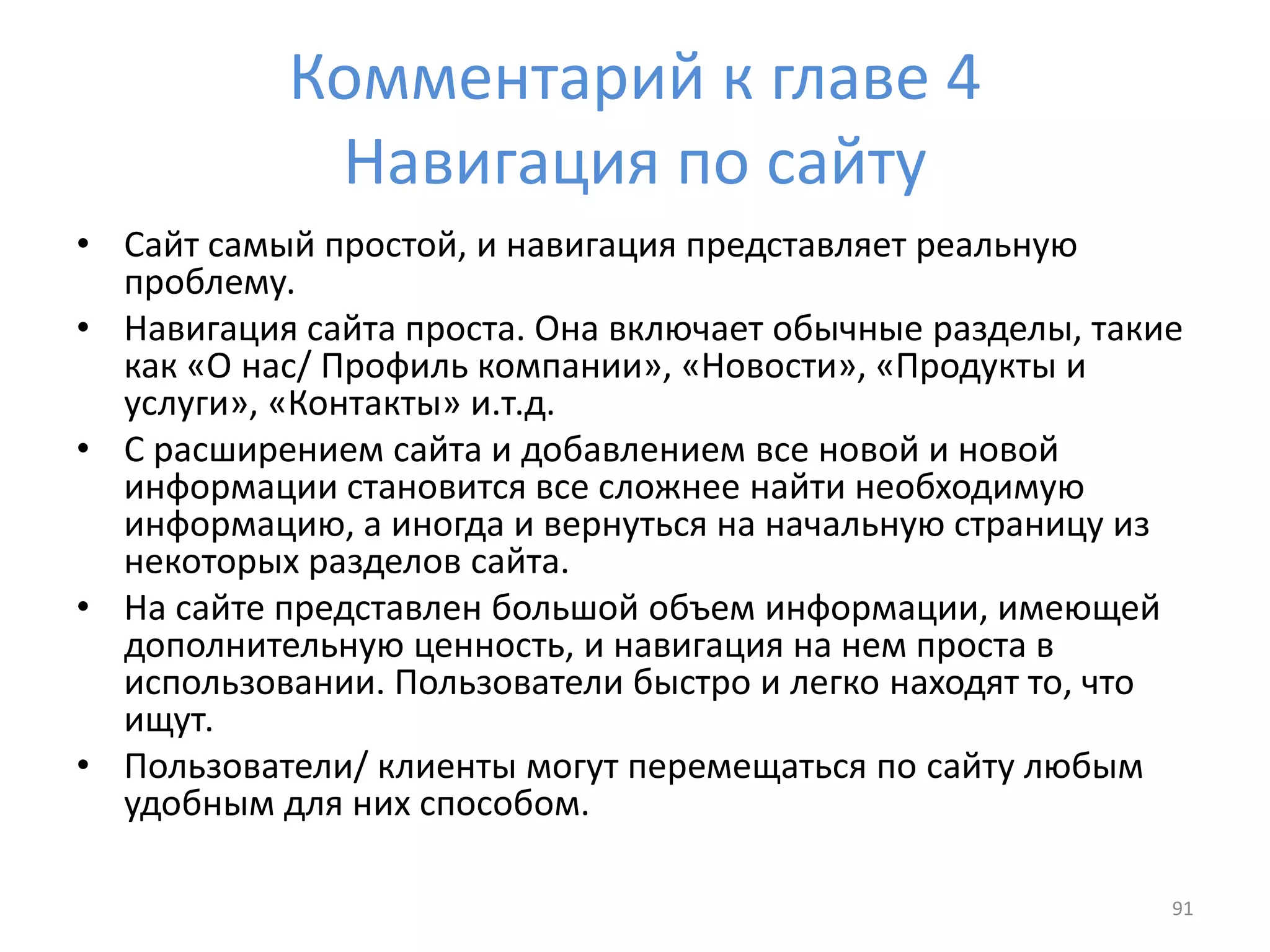 Комментарий к главе 4
Навигация по сайту
• Сайт самый простой, и навигация представляет реальную
проблему.
• Навигация сайта проста. Она включает обычные разделы, такие
как «О нас/ Профиль компании», «Новости», «Продукты и
услуги», «Контакты» и.т.д.
• С расширением сайта и добавлением все новой и новой
информации становится все сложнее найти необходимую
информацию, а иногда и вернуться на начальную страницу из
некоторых разделов сайта.
• На сайте представлен большой объем информации, имеющей
дополнительную ценность, и навигация на нем проста в
использовании. Пользователи быстро и легко находят то, что
ищут.
• Пользователи/ клиенты могут перемещаться по сайту любым
удобным для них способом.
91
 