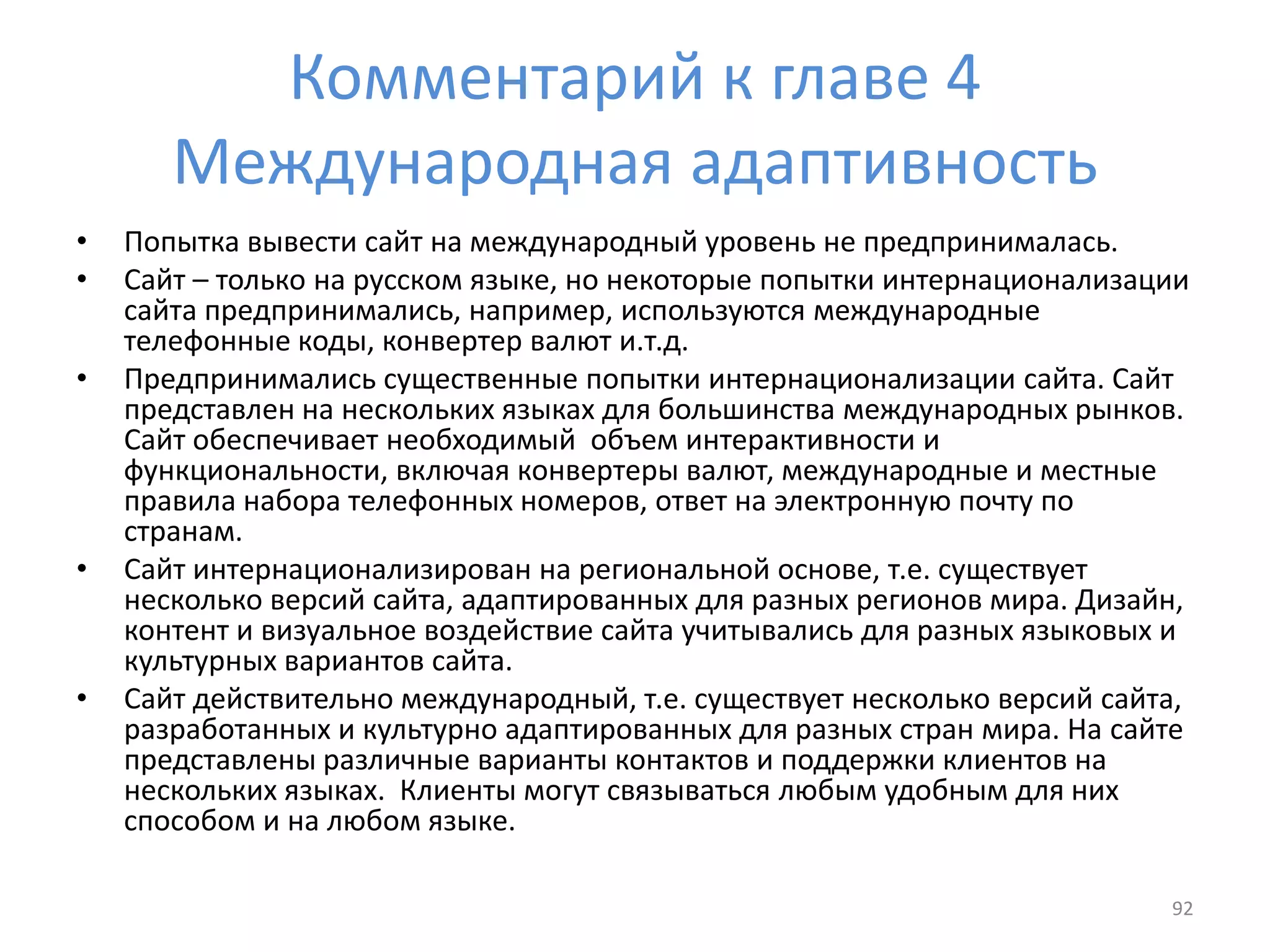 Комментарий к главе 4
Международная адаптивность
• Попытка вывести сайт на международный уровень не предпринималась.
• Сайт – только на русском языке, но некоторые попытки интернационализации
сайта предпринимались, например, используются международные
телефонные коды, конвертер валют и.т.д.
• Предпринимались существенные попытки интернационализации сайта. Сайт
представлен на нескольких языках для большинства международных рынков.
Сайт обеспечивает необходимый объем интерактивности и
функциональности, включая конвертеры валют, международные и местные
правила набора телефонных номеров, ответ на электронную почту по
странам.
• Сайт интернационализирован на региональной основе, т.е. существует
несколько версий сайта, адаптированных для разных регионов мира. Дизайн,
контент и визуальное воздействие сайта учитывались для разных языковых и
культурных вариантов сайта.
• Сайт действительно международный, т.е. существует несколько версий сайта,
разработанных и культурно адаптированных для разных стран мира. На сайте
представлены различные варианты контактов и поддержки клиентов на
нескольких языках. Клиенты могут связываться любым удобным для них
способом и на любом языке.
92
 