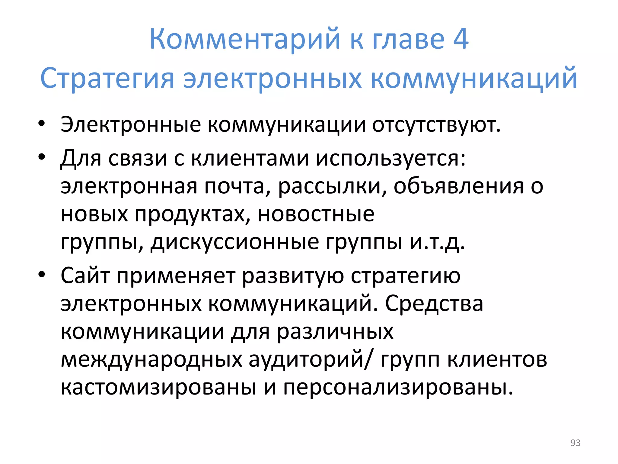 Комментарий к главе 4
Стратегия электронных коммуникаций
• Электронные коммуникации отсутствуют.
• Для связи с клиентами используется:
электронная почта, рассылки, объявления о
новых продуктах, новостные
группы, дискуссионные группы и.т.д.
• Сайт применяет развитую стратегию
электронных коммуникаций. Средства
коммуникации для различных
международных аудиторий/ групп клиентов
кастомизированы и персонализированы.
93
 