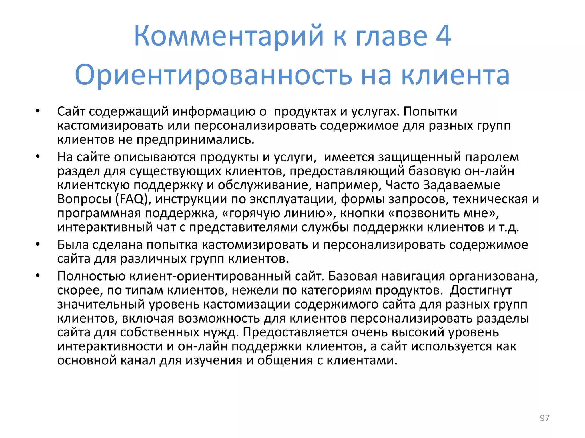 Комментарий к главе 4
Ориентированность на клиента
• Сайт содержащий информацию о продуктах и услугах. Попытки
кастомизировать или персонализировать содержимое для разных групп
клиентов не предпринимались.
• На сайте описываются продукты и услуги, имеется защищенный паролем
раздел для существующих клиентов, предоставляющий базовую он-лайн
клиентскую поддержку и обслуживание, например, Часто Задаваемые
Вопросы (FAQ), инструкции по эксплуатации, формы запросов, техническая и
программная поддержка, «горячую линию», кнопки «позвонить мне»,
интерактивный чат с представителями службы поддержки клиентов и т.д.
• Была сделана попытка кастомизировать и персонализировать содержимое
сайта для различных групп клиентов.
• Полностью клиент-ориентированный сайт. Базовая навигация организована,
скорее, по типам клиентов, нежели по категориям продуктов. Достигнут
значительный уровень кастомизации содержимого сайта для разных групп
клиентов, включая возможность для клиентов персонализировать разделы
сайта для собственных нужд. Предоставляется очень высокий уровень
интерактивности и он-лайн поддержки клиентов, а сайт используется как
основной канал для изучения и общения с клиентами.
97
 