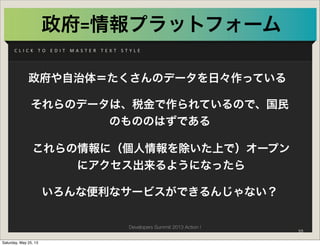 Developers Summit 2013 Action !
C L I C K 	
   T O 	
   E D I T 	
   M A S T E R 	
   T E X T 	
   S T Y L E
政府=情報プラットフォーム
政府や自治体＝たくさんのデータを日々作っている
これらの情報に（個人情報を除いた上で）オープン
にアクセス出来るようになったら
いろんな便利なサービスができるんじゃない？
それらのデータは、税金で作られているので、国民
のもののはずである
10
Saturday, May 25, 13
 