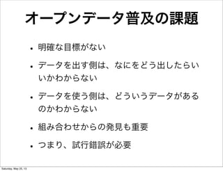 オープンデータ普及の課題
• 明確な目標がない
• データを出す側は、なにをどう出したらい
いかわからない
• データを使う側は、どういうデータがある
のかわからない
• 組み合わせからの発見も重要
• つまり、試行錯誤が必要
Saturday, May 25, 13
 