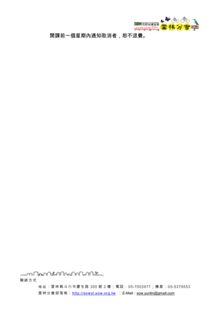 聯 絡 方式
地 址 ：雲 林 縣 斗 六 市慶 生 路 300 號 2 樓； 電 話 ：05-7003977； 傳 真 ： 05-5379553
雲 林 分會 部 落 格 ： http://sowyl.sow.org.tw ；E-Mail：s...