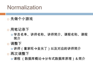Normalization
 先做个小游戏
 用笔记录下
 学员名单、讲师名称、讲师简介、课程名称、课程
简介
 调整下
 讲师（童家旺金光丁）以及对应的讲师简介
 再次调整下
 课程 （数据库概论分布式数据库原理）＆简介
 