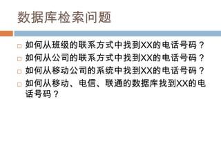 数据库检索问题
 如何从班级的联系方式中找到XX的电话号码？
 如何从公司的联系方式中找到XX的电话号码？
 如何从移动公司的系统中找到XX的电话号码？
 如何从移动、电信、联通的数据库找到XX的电
话号码？
 