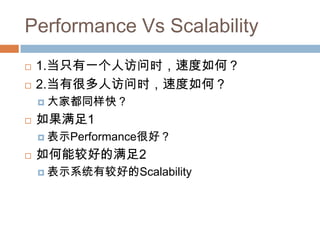 Performance Vs Scalability
 1.当只有一个人访问时，速度如何？
 2.当有很多人访问时，速度如何？
 大家都同样快？
 如果满足1
 表示Performance很好？
 如何能较好的满足2
 表示系统有较好的Scalability
 