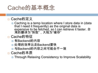 Cache的基本概念
 Cache的定义
 Caching is a temp location where I store data in (data
that I need it frequently) as the original data is
expensive to be fetched, so I can retrieve it faster. 台
湾的翻译为“快取”，大陆为“缓存”
 Cache的特征
 有Backend的内容
 处理的效率比走Backend要快
 与Backend的内容之间可能会不一致
 Cache的本质
 Through Relaxing Consistency to Improve Scalability
 
