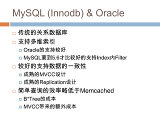 MySQL (Innodb) & Oracle
 传统的关系数据库
 支持多维索引
 Oracle的支持较好
 MySQL要到5.6才比较好的支持Index内Filter
 较好的支持数据的一致性
 成熟的MVCC设计
 成熟的Replication设计
 简单查询的效率略低于Memcached
 B*Tree的成本
 MVCC带来的额外成本
 
