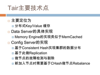 Tair主要技术点
 主要定位为
 分布式Key/Value 缓存
 Data Server的具体实现
 Memory Engine的实现类似于MemCached
 Config Server的实现
 基于Consistent Hash实现集群的数据分布
 基于此做Replication
 做节点的故障检测与剔除
 新加入节点时需要基于CHash做节点Rebalance
 