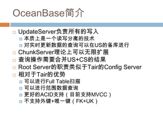 OceanBase简介
 UpdateServer负责所有的写入
 本质上是一个读写分离的技术
 对实时更新数据的查询可以在US的备库进行
 ChunkServer理论上可以无限扩展
 查询操作需要合并US+CS的结果
 Root Server的职责类似于Tair的Config Server
 相对于Tair的优势
 可以进行Full Table扫描
 可以进行范围数据查询
 更好的ACID支持（目前支持MVCC）
 不支持外键+唯一键（FK+UK）
 