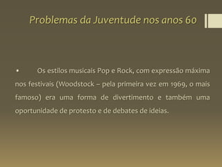 Problemas da Juventude nos anos 60
• Os estilos musicais Pop e Rock, com expressão máxima
nos festivais (Woodstock – pela primeira vez em 1969, o mais
famoso) era uma forma de divertimento e também uma
oportunidade de protesto e de debates de ideias.
 