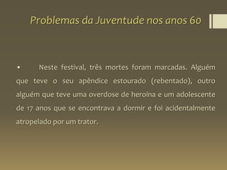 Problemas da Juventude nos anos 60
• Neste festival, três mortes foram marcadas. Alguém
que teve o seu apêndice estourado (rebentado), outro
alguém que teve uma overdose de heroína e um adolescente
de 17 anos que se encontrava a dormir e foi acidentalmente
atropelado por um trator.
 