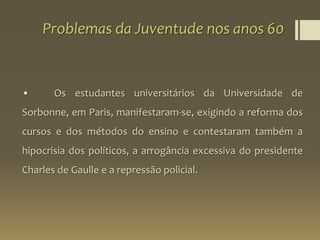 Problemas da Juventude nos anos 60
• Os estudantes universitários da Universidade de
Sorbonne, em Paris, manifestaram-se, exigindo a reforma dos
cursos e dos métodos do ensino e contestaram também a
hipocrisia dos políticos, a arrogância excessiva do presidente
Charles de Gaulle e a repressão policial.
 