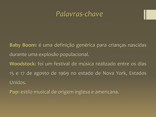 Palavras-chave
Baby Boom: é uma definição genérica para crianças nascidas
durante uma explosão populacional.
Woodstock: foi um festival de música realizado entre os dias
15 e 17 de agosto de 1969 no estado de Nova York, Estados
Unidos.
Pop: estilo musical de origem inglesa e americana.
 