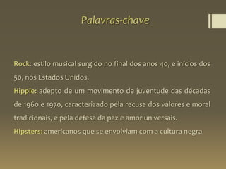 Palavras-chave
Rock: estilo musical surgido no final dos anos 40, e inícios dos
50, nos Estados Unidos.
Hippie: adepto de um movimento de juventude das décadas
de 1960 e 1970, caracterizado pela recusa dos valores e moral
tradicionais, e pela defesa da paz e amor universais.
Hipsters: americanos que se envolviam com a cultura negra.
 