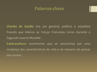 Palavras-chave
Charles de Gaulle: era um general, político e estadista
francês que liderou as Forças Francesas Livres durante a
Segunda Guerra Mundial.
Contracultura: movimento que se caracteriza por uma
mudança das características de vida e da maneira de pensar
dos jovens.
 