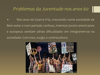 Problemas da Juventude nos anos 60
• Nos anos da Guerra Fria, crescendo numa sociedade de
Bem-estar e num período confuso, imensos jovens americanos
e europeus sentiam sérias dificuldades em integrarem-se na
sociedade. Com isso, surgiu a contracultura.
 