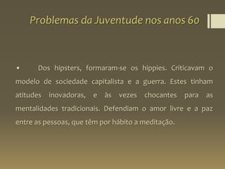 Problemas da Juventude nos anos 60
• Dos hipsters, formaram-se os hippies. Criticavam o
modelo de sociedade capitalista e a guerra. Estes tinham
atitudes inovadoras, e às vezes chocantes para as
mentalidades tradicionais. Defendiam o amor livre e a paz
entre as pessoas, que têm por hábito a meditação.
 