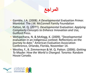• Gamble, J.A. (2008). A Developmental Evaluation Primer.
Montréal: The J.W. McConnell Family Foundation
• Patton, M. Q. (2011). Developmental Evaluation: Applying
Complexity Concepts to Enhance Innovation and Use,
Guilford Press.
• Wehipeihana, N. & McKegg, K. (2009). “Developmental
evaluation in an indigenous context: Reflections on the
journey to date.” American Evaluation Association
Conference, Orlando, Florida, November 14.
• Westley, F., B. Zimmerman & M. Q. Patton. (2006). Getting
To Maybe: How the World is Changed. Toronto: Random
House Canada.
‫انًشاخغ‬
 