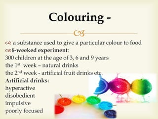 
 a substance used to give a particular colour to food
6-weeked experiment:
300 children at the age of 3, 6 and 9 years
the 1st week – natural drinks
the 2nd week - artificial fruit drinks etc.
Аrtificial drinks:
hyperactive
disobedient
impulsive
poorly focused
Colouring -
 