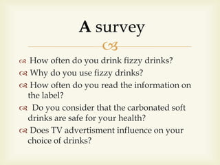 
 How often do you drink fizzy drinks?
 Why do you use fizzy drinks?
 How often do you read the information on
the label?
 Do you consider that the carbonated soft
drinks are safe for your health?
 Does TV advertisment influence on your
choice of drinks?
A survey
 