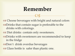 
 Choose beverages with bright and natural colors
Drinks that contain sugar is preferable to the
drinks with colorings.
 Diet drinks contain only sweeteners.
Drinks with sweeteners are recommended to keep
in the fridge
Don`t drink overdue beverages
 Glass bottle is safer than plastic one.
Remember
 