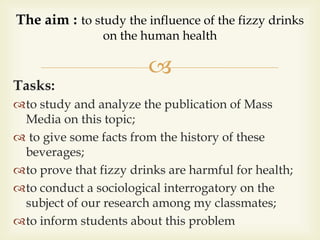
Tasks:
to study and analyze the publication of Mass
Media on this topic;
 to give some facts from the history of these
beverages;
to prove that fizzy drinks are harmful for health;
to conduct a sociological interrogatory on the
subject of our research among my classmates;
to inform students about this problem
The aim : to study the influence of the fizzy drinks
on the human health
 