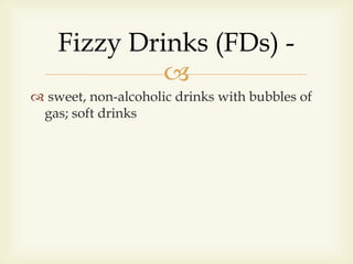 
 sweet, non-alcoholic drinks with bubbles of
gas; soft drinks
Fizzy Drinks (FDs) -
 