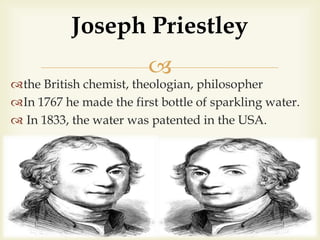 
the British chemist, theologian, philosopher
In 1767 he made the first bottle of sparkling water.
 In 1833, the water was patented in the USA.
Joseph Priestley
 