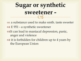 
 a substance used to make smth. taste sweeter
 Е 951 - a synthetic sweetener
It can lead to maniacal depression, panic,
anger and violence
 it is forbidden for children up to 4 years by
the European Union
Sugar or synthetic
sweetener -
 