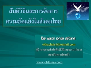 1
สันติวิธีและการจัดการ
ความขัดแย้งในสังคมไทย
โดย พลเอก เอกชัย ศรีวิลาศ
ekkachais@hotmail.com
ผู้อำนวยกำรสำนักสันติวิธีและธรรมำภิบำล
สถำบันพระปกเกล้ำ
www.elifesara.com
 