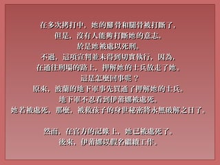 在多次拷打中， 的 骨和腿骨被打斷了，她 腳在多次拷打中， 的 骨和腿骨被打斷了，她 腳
但是，沒有人能 打斷 的意志。夠 她但是，沒有人能 打斷 的意志。夠 她
於是 被處以死刑。她於是 被處以死刑。她
不過，這項宣判並未得到切實執行，因為，不過，這項宣判並未得到切實執行，因為，
在通往刑場的路上，押解 的士兵放走了 。她 她在通往刑場的路上，押解 的士兵放走了 。她 她
這是怎麼回事 ？呢這是怎麼回事 ？呢
原來，波蘭的地下軍事先買通了押解 的士兵。她原來，波蘭的地下軍事先買通了押解 的士兵。她
地下軍地下軍不忍看到伊蕾娜被處死。不忍看到伊蕾娜被處死。
若被處死，那麼，被救孩子的身世秘密將永無破解之日了。她若被處死，那麼，被救孩子的身世秘密將永無破解之日了。她
然而，在官方的記 上， 已被處死了。錄 她然而，在官方的記 上， 已被處死了。錄 她
後來，伊蕾娜以假名繼續工作。後來，伊蕾娜以假名繼續工作。
 