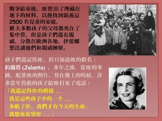 戰爭結束後， 出了埋藏在她挖
地下的材料，以便找到領養這
2500 名兒童的家庭。
大多數孩子的父母都死在了絕
集中營。但是孩子們還有親
戚，分散在歐洲各地。伊蕾娜
想法讓他們和親戚團聚。
孩子們還記得 ，但只知道 的假名：她 她
約蘭塔 (Jolanta) ，多年之後，當 的事她
跡，配著 的照片，登在報上的時候，許她
多當年得救的孩子給 打來了電話她 :
「我還記得 的模樣你 ...
我是這些孩子中的一个 ...
多虧了 ，我們才有今天的生命，你
我想來看望你 ... 」
 