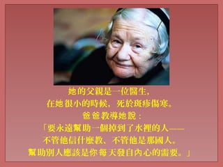 的父親是一位醫生，她
在 很小的時候，死於斑疹傷寒。她
教導爸爸 她說 :
「要永遠 助一個掉到了水裡的人——幫
不管他信什麼教、不管他是那國人。
助別人應該是 天發自 心的需要。」幫 你每 內
 