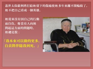 蓋世太保嚴刑拷打給 留下的傷痛使 多年來離不開輪椅了。她 她
不把自己看成一個英雄。她
從來沒有因自己的行動她
而自負。 當有人向每 她
問起這方面的問題時，
總是她 說 :
「我本來可以做的更多，
自責將伴隨我到死。」
 
